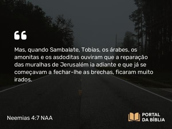 Neemias 4:7 NAA - Mas, quando Sambalate, Tobias, os árabes, os amonitas e os asdoditas ouviram que a reparação das muralhas de Jerusalém ia adiante e que já se começavam a fechar-lhe as brechas, ficaram muito irados.