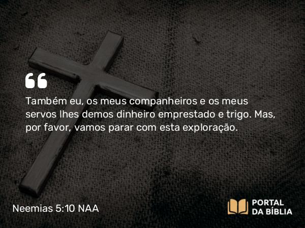 Neemias 5:10 NAA - Também eu, os meus companheiros e os meus servos lhes demos dinheiro emprestado e trigo. Mas, por favor, vamos parar com esta exploração.