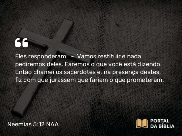 Neemias 5:12 NAA - Eles responderam: — Vamos restituir e nada pediremos deles. Faremos o que você está dizendo. Então chamei os sacerdotes e, na presença destes, fiz com que jurassem que fariam o que prometeram.