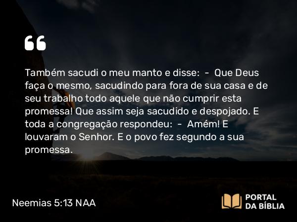 Neemias 5:13 NAA - Também sacudi o meu manto e disse: — Que Deus faça o mesmo, sacudindo para fora de sua casa e de seu trabalho todo aquele que não cumprir esta promessa! Que assim seja sacudido e despojado. E toda a congregação respondeu: — Amém! E louvaram o Senhor. E o povo fez segundo a sua promessa.