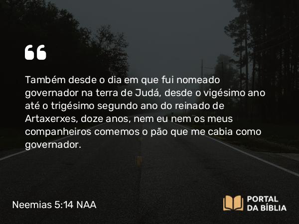 Neemias 5:14 NAA - Também desde o dia em que fui nomeado governador na terra de Judá, desde o vigésimo ano até o trigésimo segundo ano do reinado de Artaxerxes, doze anos, nem eu nem os meus companheiros comemos o pão que me cabia como governador.