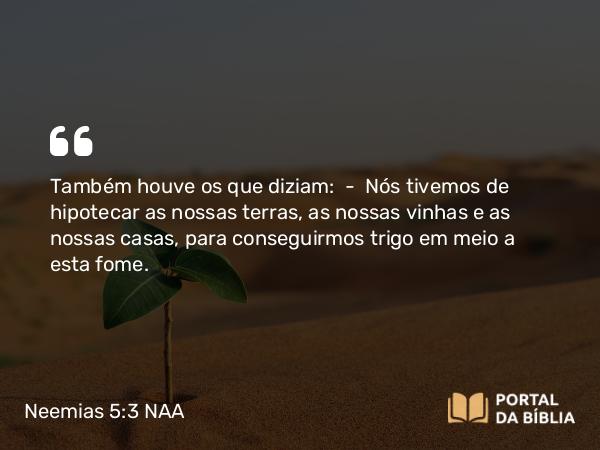 Neemias 5:3 NAA - Também houve os que diziam: — Nós tivemos de hipotecar as nossas terras, as nossas vinhas e as nossas casas, para conseguirmos trigo em meio a esta fome.