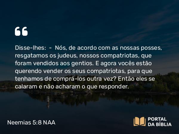 Neemias 5:8 NAA - Disse-lhes: — Nós, de acordo com as nossas posses, resgatamos os judeus, nossos compatriotas, que foram vendidos aos gentios. E agora vocês estão querendo vender os seus compatriotas, para que tenhamos de comprá-los outra vez? Então eles se calaram e não acharam o que responder.