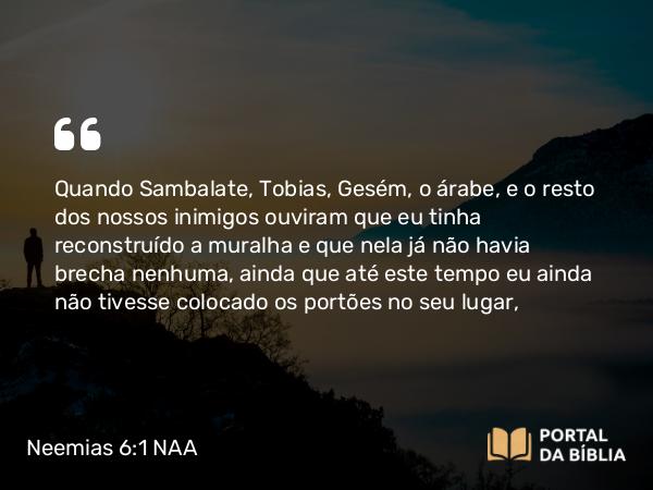 Neemias 6:1 NAA - Quando Sambalate, Tobias, Gesém, o árabe, e o resto dos nossos inimigos ouviram que eu tinha reconstruído a muralha e que nela já não havia brecha nenhuma, ainda que até este tempo eu ainda não tivesse colocado os portões no seu lugar,