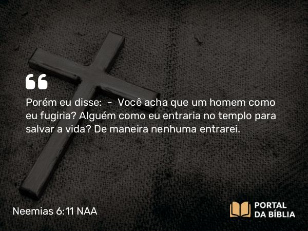 Neemias 6:11 NAA - Porém eu disse: — Você acha que um homem como eu fugiria? Alguém como eu entraria no templo para salvar a vida? De maneira nenhuma entrarei.