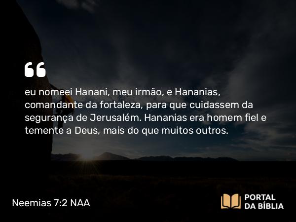 Neemias 7:2 NAA - eu nomeei Hanani, meu irmão, e Hananias, comandante da fortaleza, para que cuidassem da segurança de Jerusalém. Hananias era homem fiel e temente a Deus, mais do que muitos outros.