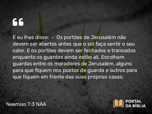 Neemias 7:3 NAA - E eu lhes disse: — Os portões de Jerusalém não devem ser abertos antes que o sol faça sentir o seu calor. E os portões devem ser fechados e trancados enquanto os guardas ainda estão ali. Escolham guardas entre os moradores de Jerusalém, alguns para que fiquem nos postos de guarda e outros para que fiquem em frente das suas próprias casas.