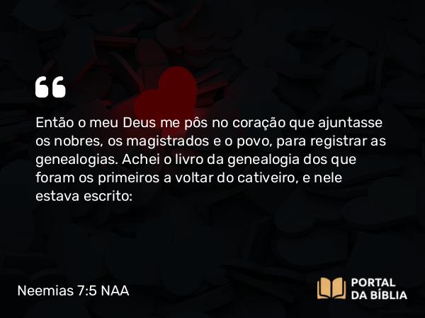 Neemias 7:5-73 NAA - Então o meu Deus me pôs no coração que ajuntasse os nobres, os magistrados e o povo, para registrar as genealogias. Achei o livro da genealogia dos que foram os primeiros a voltar do cativeiro, e nele estava escrito: