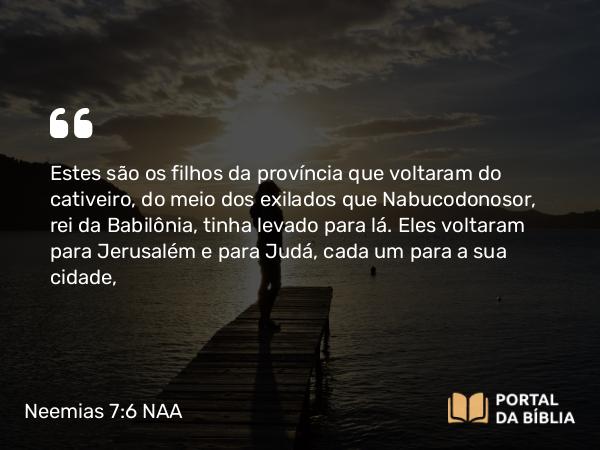 Neemias 7:6 NAA - Estes são os filhos da província que voltaram do cativeiro, do meio dos exilados que Nabucodonosor, rei da Babilônia, tinha levado para lá. Eles voltaram para Jerusalém e para Judá, cada um para a sua cidade,