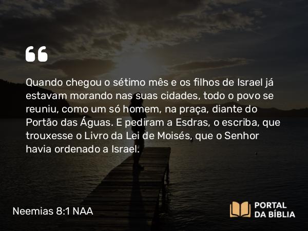 Neemias 8:1-3 NAA - Quando chegou o sétimo mês e os filhos de Israel já estavam morando nas suas cidades, todo o povo se reuniu, como um só homem, na praça, diante do Portão das Águas. E pediram a Esdras, o escriba, que trouxesse o Livro da Lei de Moisés, que o Senhor havia ordenado a Israel.