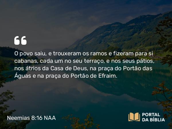 Neemias 8:16 NAA - O povo saiu, e trouxeram os ramos e fizeram para si cabanas, cada um no seu terraço, e nos seus pátios, nos átrios da Casa de Deus, na praça do Portão das Águas e na praça do Portão de Efraim.