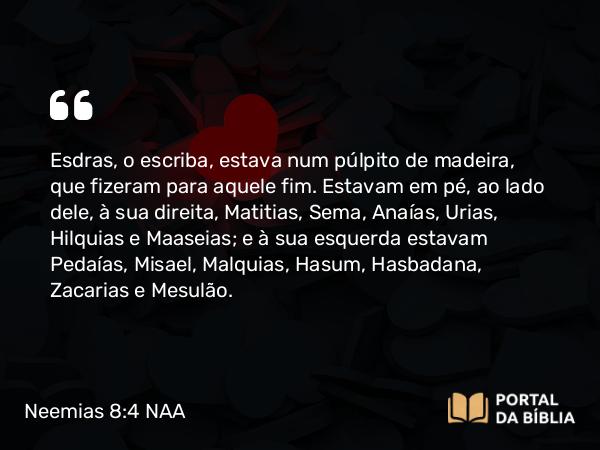 Neemias 8:4 NAA - Esdras, o escriba, estava num púlpito de madeira, que fizeram para aquele fim. Estavam em pé, ao lado dele, à sua direita, Matitias, Sema, Anaías, Urias, Hilquias e Maaseias; e à sua esquerda estavam Pedaías, Misael, Malquias, Hasum, Hasbadana, Zacarias e Mesulão.