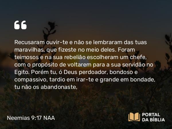 Neemias 9:17 NAA - Recusaram ouvir-te e não se lembraram das tuas maravilhas, que fizeste no meio deles. Foram teimosos e na sua rebelião escolheram um chefe, com o propósito de voltarem para a sua servidão no Egito. Porém tu, ó Deus perdoador, bondoso e compassivo, tardio em irar-te e grande em bondade, tu não os abandonaste,