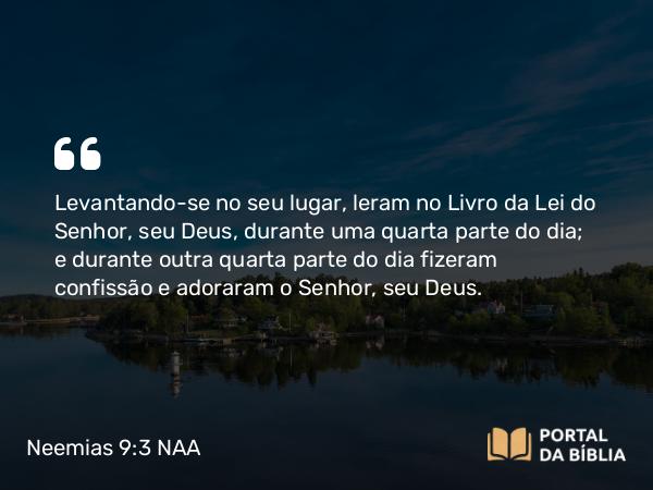 Neemias 9:3 NAA - Levantando-se no seu lugar, leram no Livro da Lei do Senhor, seu Deus, durante uma quarta parte do dia; e durante outra quarta parte do dia fizeram confissão e adoraram o Senhor, seu Deus.