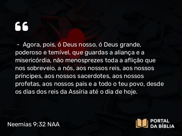 Neemias 9:32 NAA - — Agora, pois, ó Deus nosso, ó Deus grande, poderoso e temível, que guardas a aliança e a misericórdia, não menosprezes toda a aflição que nos sobreveio, a nós, aos nossos reis, aos nossos príncipes, aos nossos sacerdotes, aos nossos profetas, aos nossos pais e a todo o teu povo, desde os dias dos reis da Assíria até o dia de hoje.