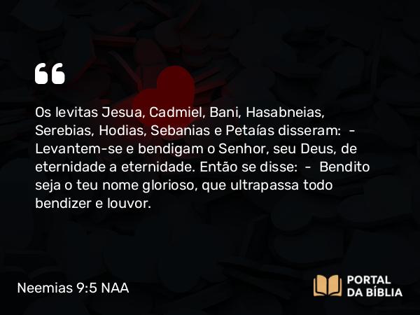 Neemias 9:5 NAA - Os levitas Jesua, Cadmiel, Bani, Hasabneias, Serebias, Hodias, Sebanias e Petaías disseram: — Levantem-se e bendigam o Senhor, seu Deus, de eternidade a eternidade. Então se disse: — Bendito seja o teu nome glorioso, que ultrapassa todo bendizer e louvor.