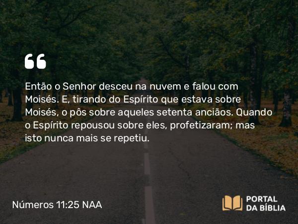 Números 11:25 NAA - Então o Senhor desceu na nuvem e falou com Moisés. E, tirando do Espírito que estava sobre Moisés, o pôs sobre aqueles setenta anciãos. Quando o Espírito repousou sobre eles, profetizaram; mas isto nunca mais se repetiu.