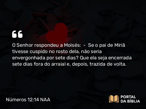 Números 12:14 NAA - O Senhor respondeu a Moisés: — Se o pai de Miriã tivesse cuspido no rosto dela, não seria envergonhada por sete dias? Que ela seja encerrada sete dias fora do arraial e, depois, trazida de volta.