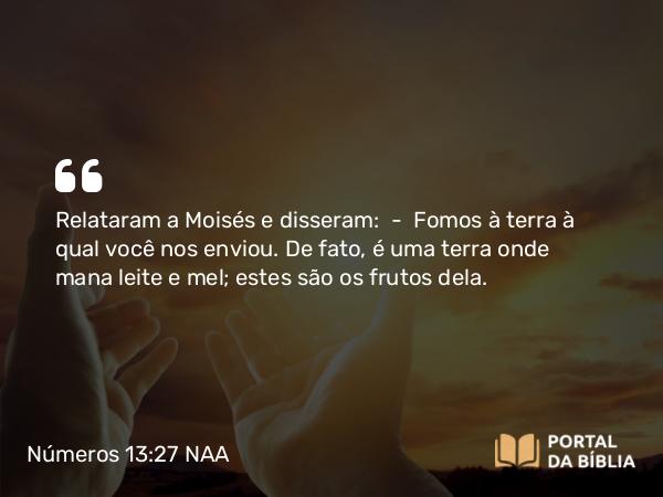 Números 13:27 NAA - Relataram a Moisés e disseram: — Fomos à terra à qual você nos enviou. De fato, é uma terra onde mana leite e mel; estes são os frutos dela.