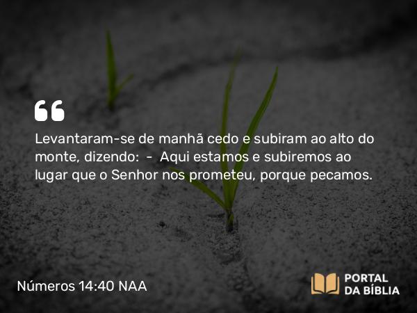 Números 14:40 NAA - Levantaram-se de manhã cedo e subiram ao alto do monte, dizendo: — Aqui estamos e subiremos ao lugar que o Senhor nos prometeu, porque pecamos.