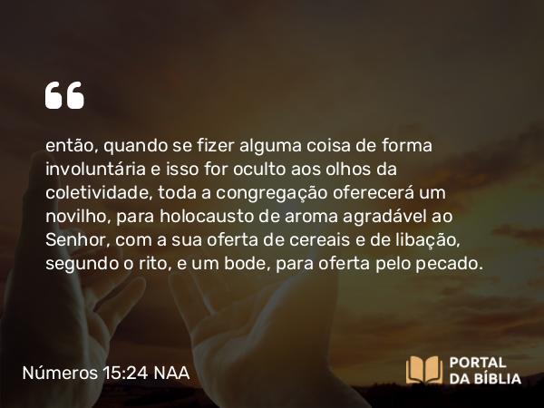 Números 15:24 NAA - então, quando se fizer alguma coisa de forma involuntária e isso for oculto aos olhos da coletividade, toda a congregação oferecerá um novilho, para holocausto de aroma agradável ao Senhor, com a sua oferta de cereais e de libação, segundo o rito, e um bode, para oferta pelo pecado.