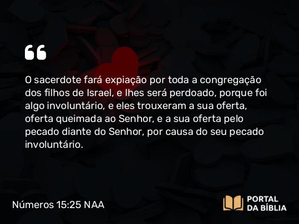 Números 15:25 NAA - O sacerdote fará expiação por toda a congregação dos filhos de Israel, e lhes será perdoado, porque foi algo involuntário, e eles trouxeram a sua oferta, oferta queimada ao Senhor, e a sua oferta pelo pecado diante do Senhor, por causa do seu pecado involuntário.