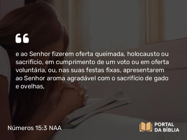 Números 15:3 NAA - e ao Senhor fizerem oferta queimada, holocausto ou sacrifício, em cumprimento de um voto ou em oferta voluntária, ou, nas suas festas fixas, apresentarem ao Senhor aroma agradável com o sacrifício de gado e ovelhas,