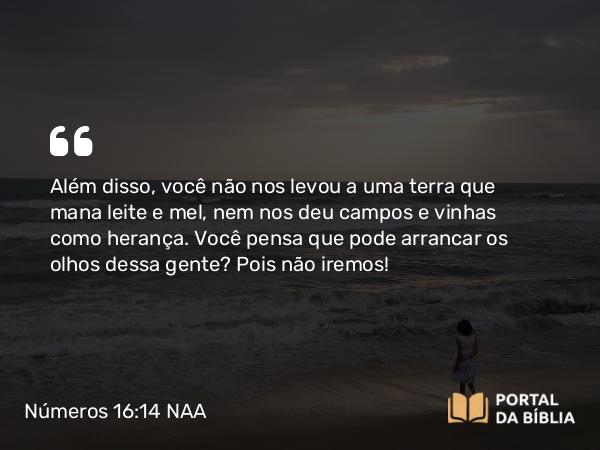 Números 16:14 NAA - Além disso, você não nos levou a uma terra que mana leite e mel, nem nos deu campos e vinhas como herança. Você pensa que pode arrancar os olhos dessa gente? Pois não iremos!