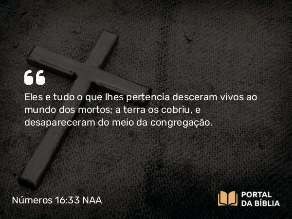 Números 16:33 NAA - Eles e tudo o que lhes pertencia desceram vivos ao mundo dos mortos; a terra os cobriu, e desapareceram do meio da congregação.