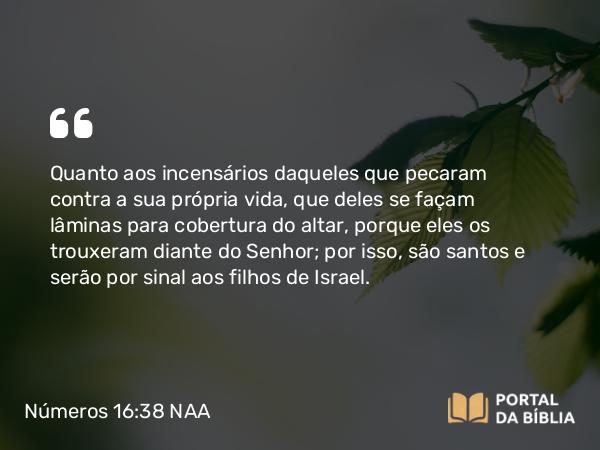 Números 16:38 NAA - Quanto aos incensários daqueles que pecaram contra a sua própria vida, que deles se façam lâminas para cobertura do altar, porque eles os trouxeram diante do Senhor; por isso, são santos e serão por sinal aos filhos de Israel.