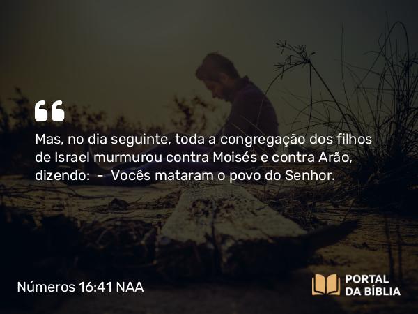 Números 16:41 NAA - Mas, no dia seguinte, toda a congregação dos filhos de Israel murmurou contra Moisés e contra Arão, dizendo: — Vocês mataram o povo do Senhor.