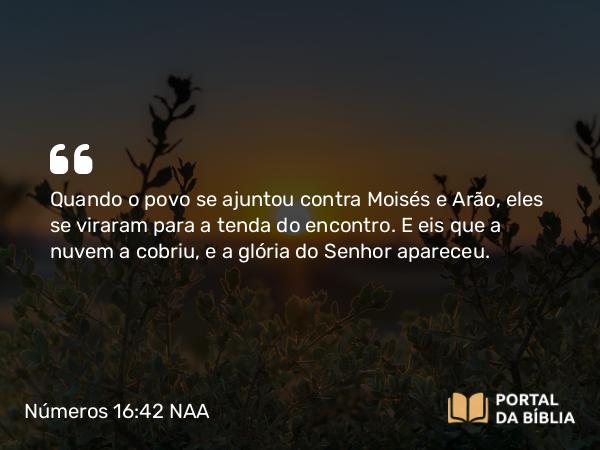 Números 16:42 NAA - Quando o povo se ajuntou contra Moisés e Arão, eles se viraram para a tenda do encontro. E eis que a nuvem a cobriu, e a glória do Senhor apareceu.