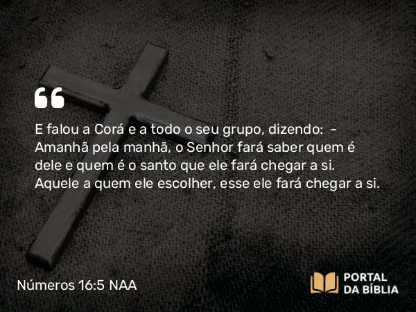 Números 16:5 NAA - E falou a Corá e a todo o seu grupo, dizendo: — Amanhã pela manhã, o Senhor fará saber quem é dele e quem é o santo que ele fará chegar a si. Aquele a quem ele escolher, esse ele fará chegar a si.