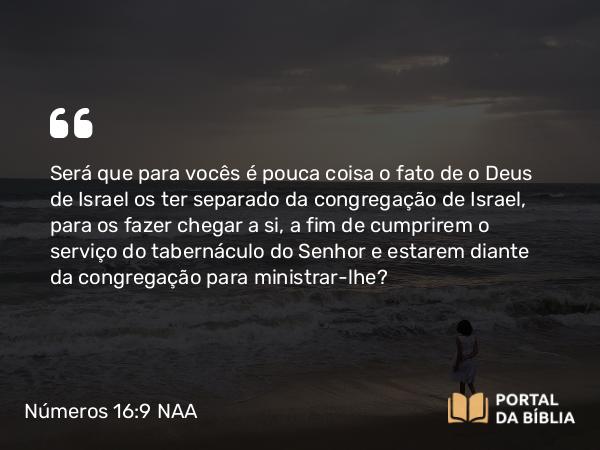 Números 16:9 NAA - Será que para vocês é pouca coisa o fato de o Deus de Israel os ter separado da congregação de Israel, para os fazer chegar a si, a fim de cumprirem o serviço do tabernáculo do Senhor e estarem diante da congregação para ministrar-lhe?