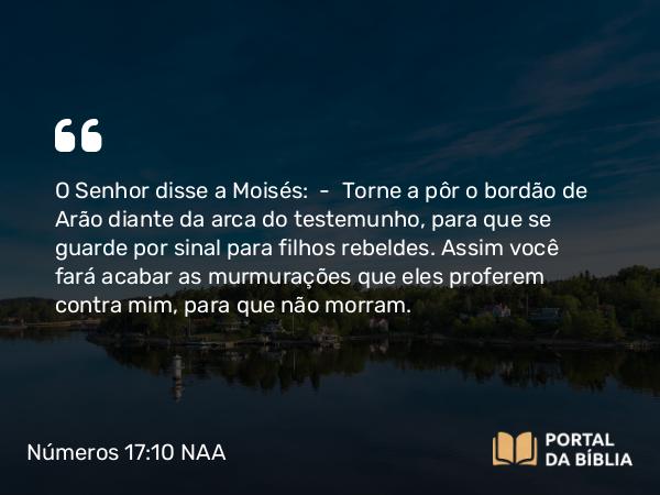 Números 17:10 NAA - O Senhor disse a Moisés: — Torne a pôr o bordão de Arão diante da arca do testemunho, para que se guarde por sinal para filhos rebeldes. Assim você fará acabar as murmurações que eles proferem contra mim, para que não morram.