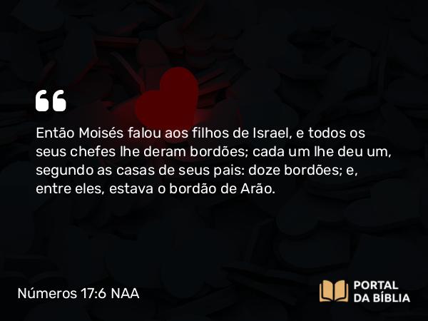 Números 17:6 NAA - Então Moisés falou aos filhos de Israel, e todos os seus chefes lhe deram bordões; cada um lhe deu um, segundo as casas de seus pais: doze bordões; e, entre eles, estava o bordão de Arão.