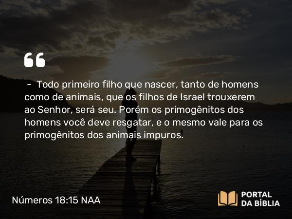 Números 18:15-16 NAA - — Todo primeiro filho que nascer, tanto de homens como de animais, que os filhos de Israel trouxerem ao Senhor, será seu. Porém os primogênitos dos homens você deve resgatar, e o mesmo vale para os primogênitos dos animais impuros.