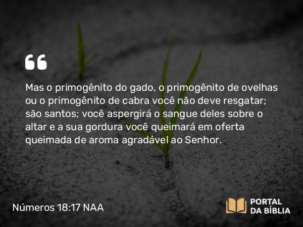 Números 18:17 NAA - Mas o primogênito do gado, o primogênito de ovelhas ou o primogênito de cabra você não deve resgatar; são santos; você aspergirá o sangue deles sobre o altar e a sua gordura você queimará em oferta queimada de aroma agradável ao Senhor.