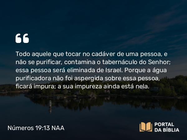 Números 19:13 NAA - Todo aquele que tocar no cadáver de uma pessoa, e não se purificar, contamina o tabernáculo do Senhor; essa pessoa será eliminada de Israel. Porque a água purificadora não foi aspergida sobre essa pessoa, ficará impura; a sua impureza ainda está nela.