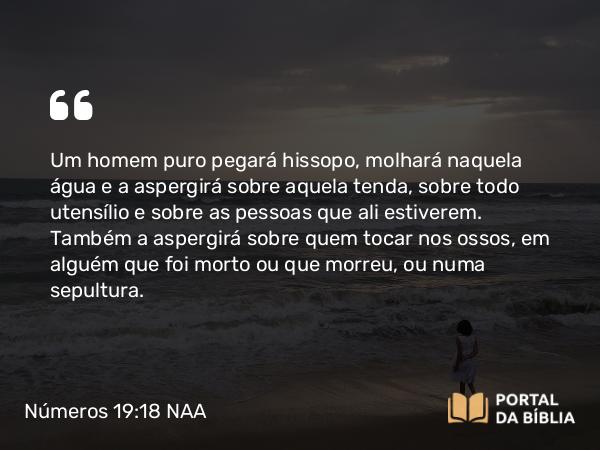 Números 19:18 NAA - Um homem puro pegará hissopo, molhará naquela água e a aspergirá sobre aquela tenda, sobre todo utensílio e sobre as pessoas que ali estiverem. Também a aspergirá sobre quem tocar nos ossos, em alguém que foi morto ou que morreu, ou numa sepultura.