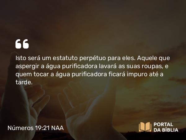 Números 19:21 NAA - Isto será um estatuto perpétuo para eles. Aquele que aspergir a água purificadora lavará as suas roupas, e quem tocar a água purificadora ficará impuro até a tarde.