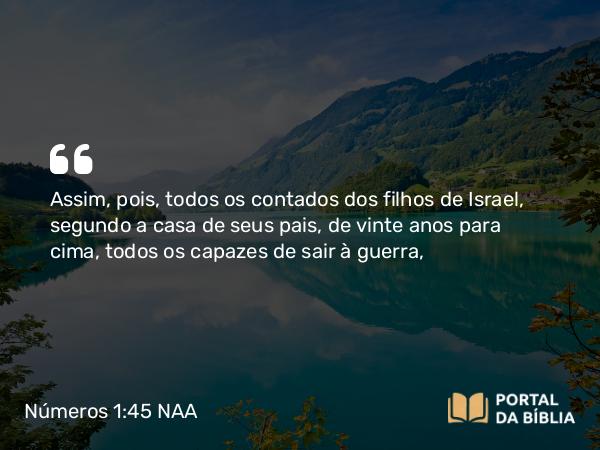 Números 1:45 NAA - Assim, pois, todos os contados dos filhos de Israel, segundo a casa de seus pais, de vinte anos para cima, todos os capazes de sair à guerra,