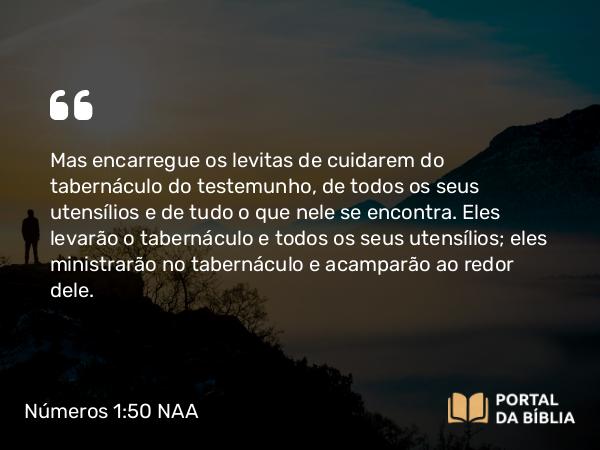 Números 1:50 NAA - Mas encarregue os levitas de cuidarem do tabernáculo do testemunho, de todos os seus utensílios e de tudo o que nele se encontra. Eles levarão o tabernáculo e todos os seus utensílios; eles ministrarão no tabernáculo e acamparão ao redor dele.