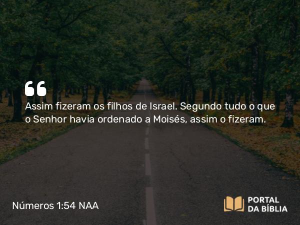 Números 1:54 NAA - Assim fizeram os filhos de Israel. Segundo tudo o que o Senhor havia ordenado a Moisés, assim o fizeram.