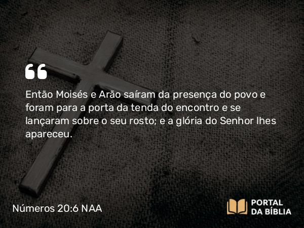 Números 20:6 NAA - Então Moisés e Arão saíram da presença do povo e foram para a porta da tenda do encontro e se lançaram sobre o seu rosto; e a glória do Senhor lhes apareceu.