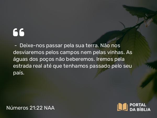 Números 21:22 NAA - — Deixe-nos passar pela sua terra. Não nos desviaremos pelos campos nem pelas vinhas. As águas dos poços não beberemos. Iremos pela estrada real até que tenhamos passado pelo seu país.