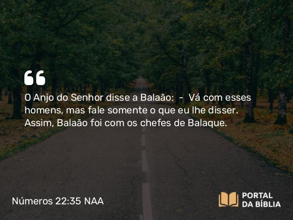 Números 22:35 NAA - O Anjo do Senhor disse a Balaão: — Vá com esses homens, mas fale somente o que eu lhe disser. Assim, Balaão foi com os chefes de Balaque.