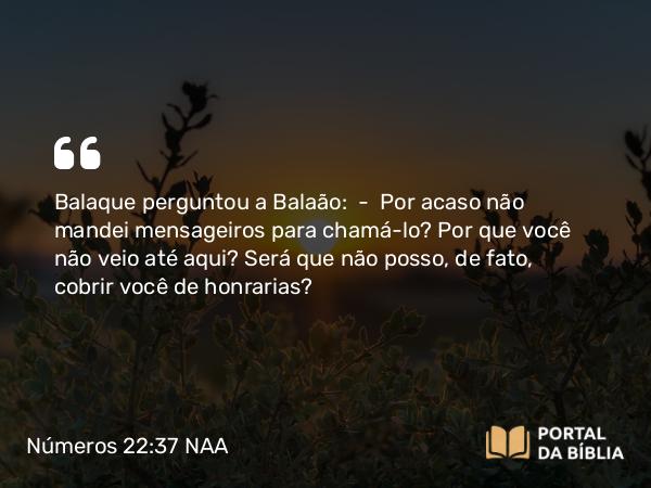 Números 22:37 NAA - Balaque perguntou a Balaão: — Por acaso não mandei mensageiros para chamá-lo? Por que você não veio até aqui? Será que não posso, de fato, cobrir você de honrarias?