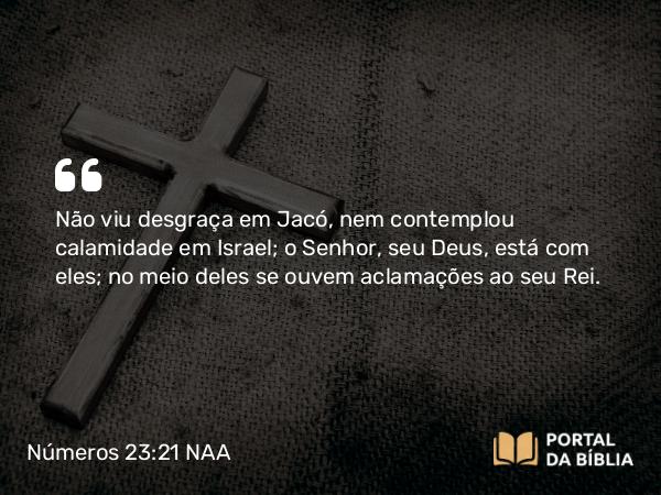 Números 23:21 NAA - Não viu desgraça em Jacó, nem contemplou calamidade em Israel; o Senhor, seu Deus, está com eles; no meio deles se ouvem aclamações ao seu Rei.