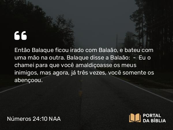 Números 24:10 NAA - Então Balaque ficou irado com Balaão, e bateu com uma mão na outra. Balaque disse a Balaão: — Eu o chamei para que você amaldiçoasse os meus inimigos, mas agora, já três vezes, você somente os abençoou.